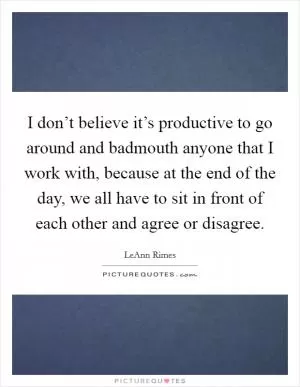 I don’t believe it’s productive to go around and badmouth anyone that I work with, because at the end of the day, we all have to sit in front of each other and agree or disagree Picture Quote #1