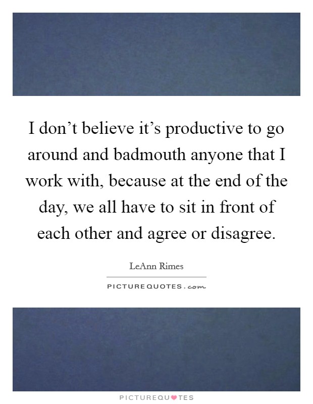 I don't believe it's productive to go around and badmouth anyone that I work with, because at the end of the day, we all have to sit in front of each other and agree or disagree. Picture Quote #1