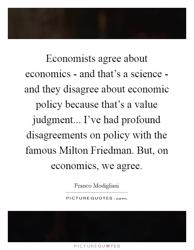 Economists agree about economics - and that's a science - and they disagree about economic policy because that's a value judgment... I've had profound disagreements on policy with the famous Milton Friedman. But, on economics, we agree. Picture Quote #1