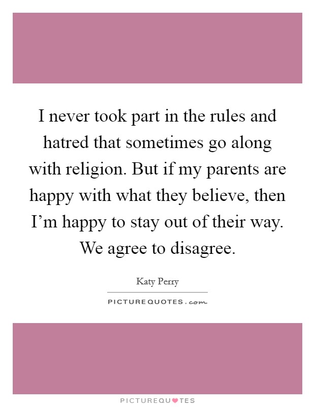 I never took part in the rules and hatred that sometimes go along with religion. But if my parents are happy with what they believe, then I'm happy to stay out of their way. We agree to disagree. Picture Quote #1