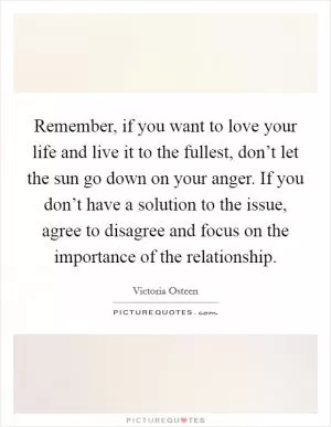 Remember, if you want to love your life and live it to the fullest, don’t let the sun go down on your anger. If you don’t have a solution to the issue, agree to disagree and focus on the importance of the relationship Picture Quote #1