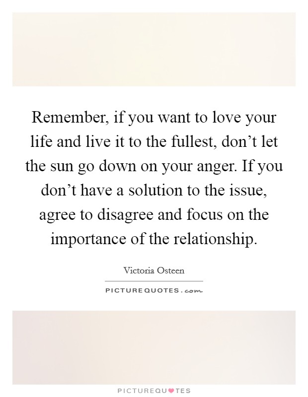 Remember, if you want to love your life and live it to the fullest, don't let the sun go down on your anger. If you don't have a solution to the issue, agree to disagree and focus on the importance of the relationship. Picture Quote #1