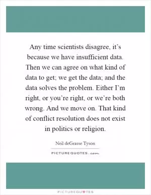 Any time scientists disagree, it’s because we have insufficient data. Then we can agree on what kind of data to get; we get the data; and the data solves the problem. Either I’m right, or you’re right, or we’re both wrong. And we move on. That kind of conflict resolution does not exist in politics or religion Picture Quote #1
