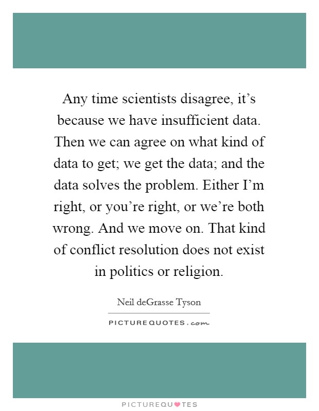 Any time scientists disagree, it's because we have insufficient data. Then we can agree on what kind of data to get; we get the data; and the data solves the problem. Either I'm right, or you're right, or we're both wrong. And we move on. That kind of conflict resolution does not exist in politics or religion. Picture Quote #1