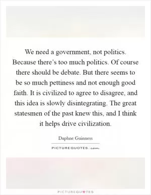 We need a government, not politics. Because there’s too much politics. Of course there should be debate. But there seems to be so much pettiness and not enough good faith. It is civilized to agree to disagree, and this idea is slowly disintegrating. The great statesmen of the past knew this, and I think it helps drive civilization Picture Quote #1