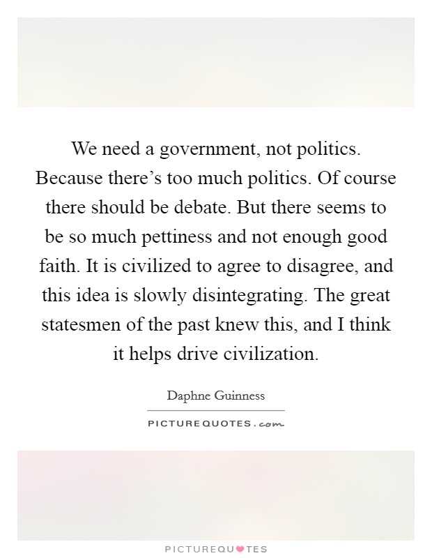 We need a government, not politics. Because there's too much politics. Of course there should be debate. But there seems to be so much pettiness and not enough good faith. It is civilized to agree to disagree, and this idea is slowly disintegrating. The great statesmen of the past knew this, and I think it helps drive civilization. Picture Quote #1