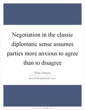Negotiation in the classic diplomatic sense assumes parties more anxious to agree than to disagree Picture Quote #1