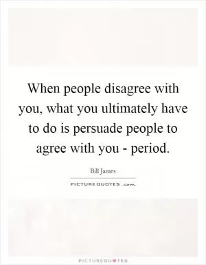When people disagree with you, what you ultimately have to do is persuade people to agree with you - period Picture Quote #1