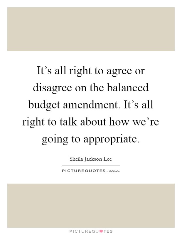 It's all right to agree or disagree on the balanced budget amendment. It's all right to talk about how we're going to appropriate. Picture Quote #1