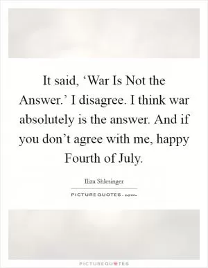 It said, ‘War Is Not the Answer.’ I disagree. I think war absolutely is the answer. And if you don’t agree with me, happy Fourth of July Picture Quote #1