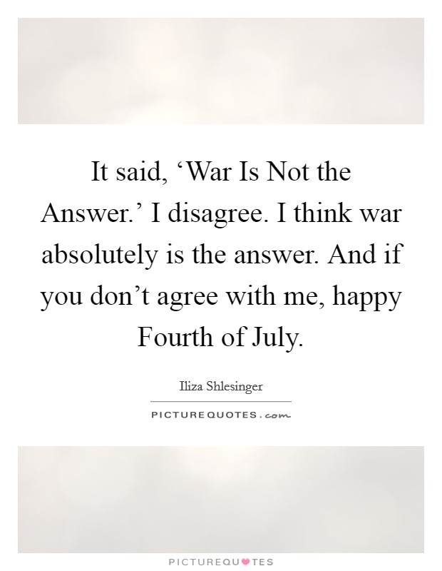It said, ‘War Is Not the Answer.' I disagree. I think war absolutely is the answer. And if you don't agree with me, happy Fourth of July. Picture Quote #1
