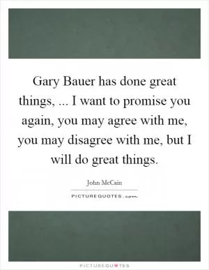 Gary Bauer has done great things, ... I want to promise you again, you may agree with me, you may disagree with me, but I will do great things Picture Quote #1