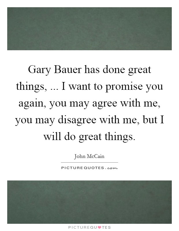 Gary Bauer has done great things, ... I want to promise you again, you may agree with me, you may disagree with me, but I will do great things. Picture Quote #1