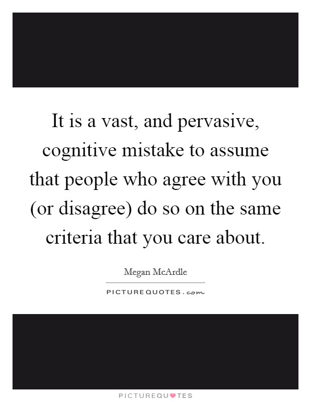 It is a vast, and pervasive, cognitive mistake to assume that people who agree with you (or disagree) do so on the same criteria that you care about. Picture Quote #1
