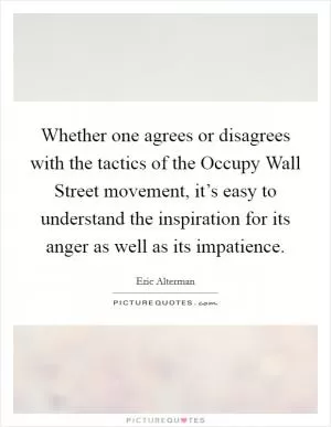 Whether one agrees or disagrees with the tactics of the Occupy Wall Street movement, it’s easy to understand the inspiration for its anger as well as its impatience Picture Quote #1