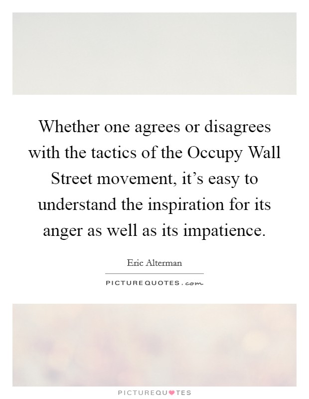 Whether one agrees or disagrees with the tactics of the Occupy Wall Street movement, it's easy to understand the inspiration for its anger as well as its impatience. Picture Quote #1