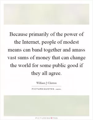 Because primarily of the power of the Internet, people of modest means can band together and amass vast sums of money that can change the world for some public good if they all agree Picture Quote #1
