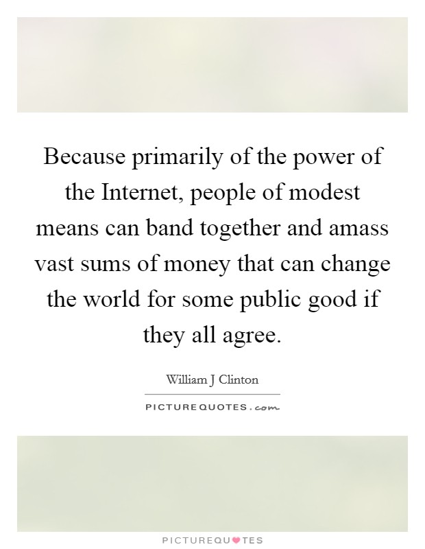 Because primarily of the power of the Internet, people of modest means can band together and amass vast sums of money that can change the world for some public good if they all agree. Picture Quote #1