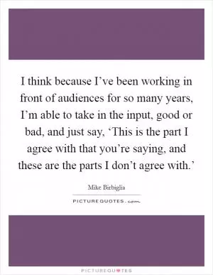 I think because I’ve been working in front of audiences for so many years, I’m able to take in the input, good or bad, and just say, ‘This is the part I agree with that you’re saying, and these are the parts I don’t agree with.’ Picture Quote #1
