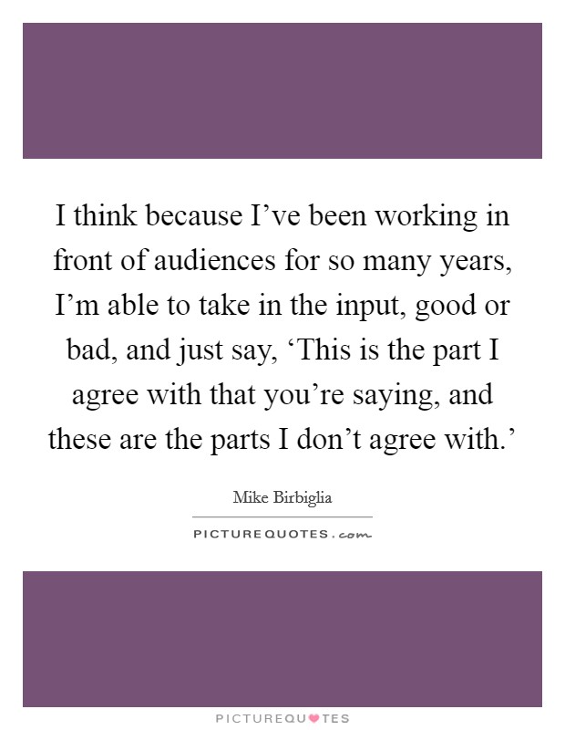 I think because I've been working in front of audiences for so many years, I'm able to take in the input, good or bad, and just say, ‘This is the part I agree with that you're saying, and these are the parts I don't agree with.' Picture Quote #1