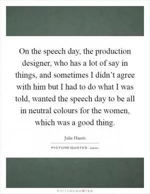 On the speech day, the production designer, who has a lot of say in things, and sometimes I didn’t agree with him but I had to do what I was told, wanted the speech day to be all in neutral colours for the women, which was a good thing Picture Quote #1