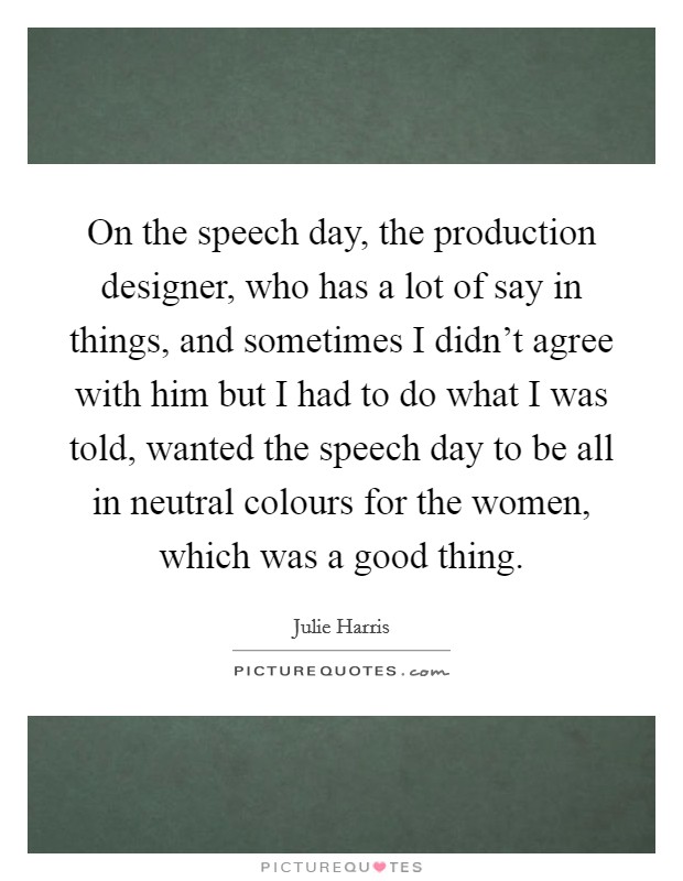 On the speech day, the production designer, who has a lot of say in things, and sometimes I didn't agree with him but I had to do what I was told, wanted the speech day to be all in neutral colours for the women, which was a good thing. Picture Quote #1