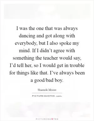 I was the one that was always dancing and got along with everybody, but I also spoke my mind. If I didn’t agree with something the teacher would say, I’d tell her, so I would get in trouble for things like that. I’ve always been a good/bad boy Picture Quote #1