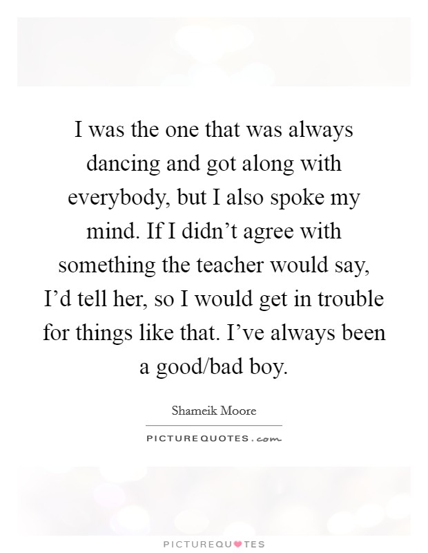 I was the one that was always dancing and got along with everybody, but I also spoke my mind. If I didn't agree with something the teacher would say, I'd tell her, so I would get in trouble for things like that. I've always been a good/bad boy. Picture Quote #1