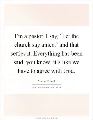 I’m a pastor. I say, ‘Let the church say amen,’ and that settles it. Everything has been said, you know; it’s like we have to agree with God Picture Quote #1