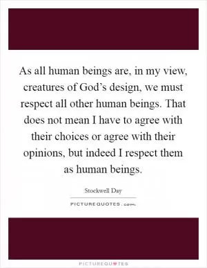 As all human beings are, in my view, creatures of God’s design, we must respect all other human beings. That does not mean I have to agree with their choices or agree with their opinions, but indeed I respect them as human beings Picture Quote #1