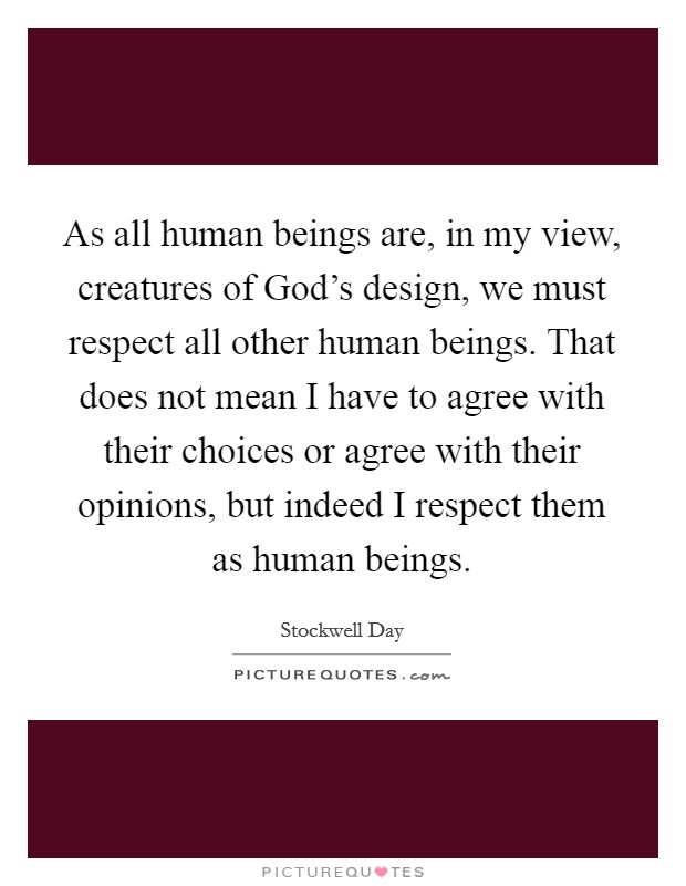As all human beings are, in my view, creatures of God's design, we must respect all other human beings. That does not mean I have to agree with their choices or agree with their opinions, but indeed I respect them as human beings. Picture Quote #1