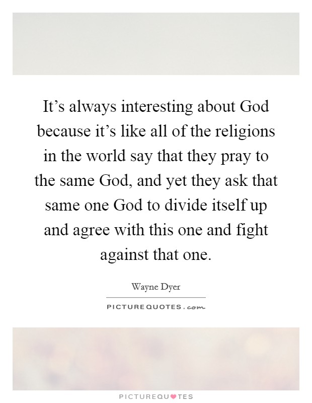 It's always interesting about God because it's like all of the religions in the world say that they pray to the same God, and yet they ask that same one God to divide itself up and agree with this one and fight against that one. Picture Quote #1