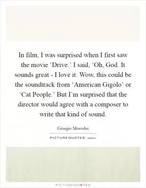 In film, I was surprised when I first saw the movie ‘Drive.’ I said, ‘Oh, God. It sounds great - I love it. Wow, this could be the soundtrack from ‘American Gigolo’ or ‘Cat People.’ But I’m surprised that the director would agree with a composer to write that kind of sound Picture Quote #1