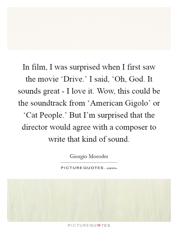 In film, I was surprised when I first saw the movie ‘Drive.' I said, ‘Oh, God. It sounds great - I love it. Wow, this could be the soundtrack from ‘American Gigolo' or ‘Cat People.' But I'm surprised that the director would agree with a composer to write that kind of sound. Picture Quote #1