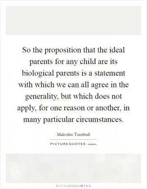 So the proposition that the ideal parents for any child are its biological parents is a statement with which we can all agree in the generality, but which does not apply, for one reason or another, in many particular circumstances Picture Quote #1