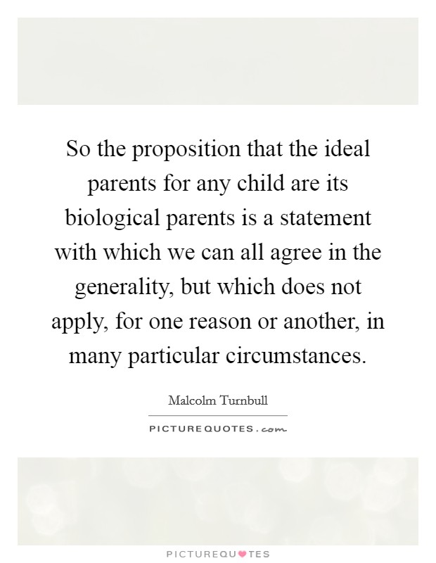 So the proposition that the ideal parents for any child are its biological parents is a statement with which we can all agree in the generality, but which does not apply, for one reason or another, in many particular circumstances. Picture Quote #1