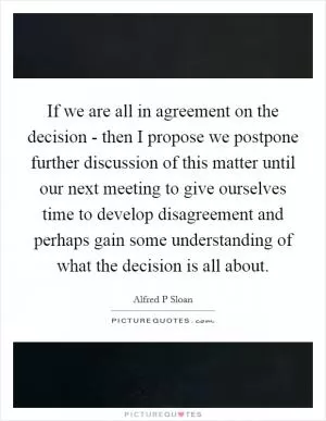 If we are all in agreement on the decision - then I propose we postpone further discussion of this matter until our next meeting to give ourselves time to develop disagreement and perhaps gain some understanding of what the decision is all about Picture Quote #1