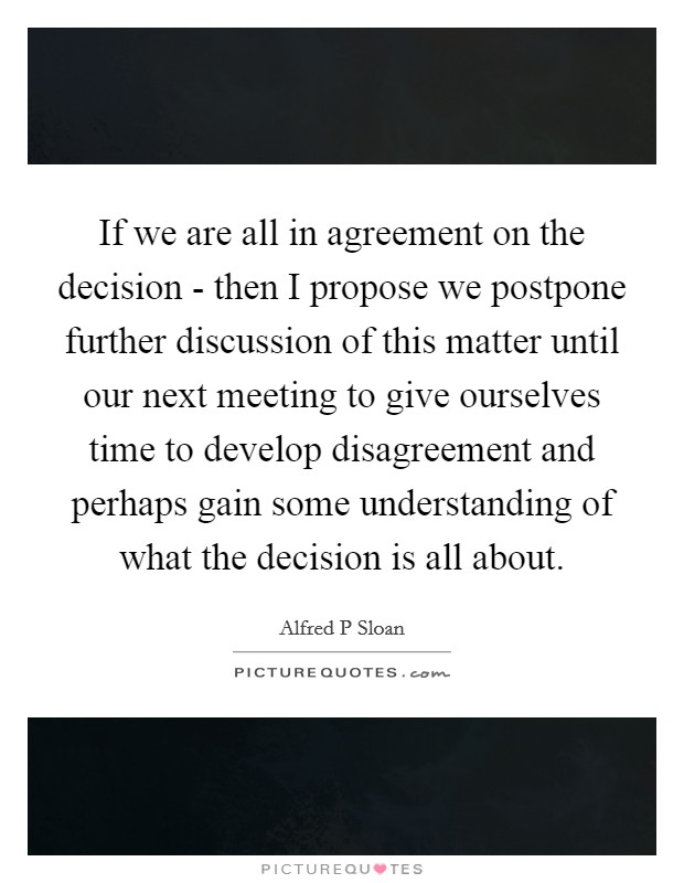 If we are all in agreement on the decision - then I propose we postpone further discussion of this matter until our next meeting to give ourselves time to develop disagreement and perhaps gain some understanding of what the decision is all about. Picture Quote #1
