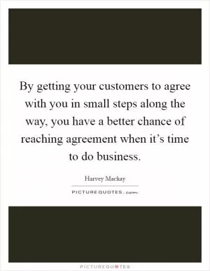 By getting your customers to agree with you in small steps along the way, you have a better chance of reaching agreement when it’s time to do business Picture Quote #1