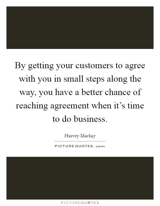 By getting your customers to agree with you in small steps along the way, you have a better chance of reaching agreement when it's time to do business. Picture Quote #1