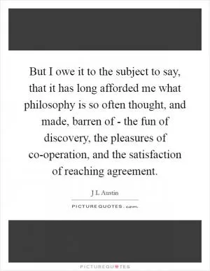 But I owe it to the subject to say, that it has long afforded me what philosophy is so often thought, and made, barren of - the fun of discovery, the pleasures of co-operation, and the satisfaction of reaching agreement Picture Quote #1