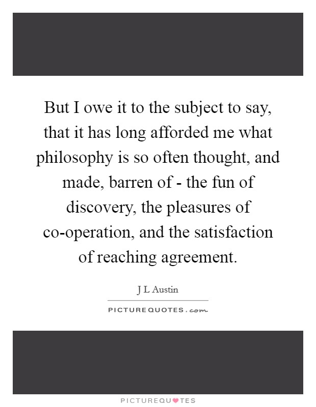 But I owe it to the subject to say, that it has long afforded me what philosophy is so often thought, and made, barren of - the fun of discovery, the pleasures of co-operation, and the satisfaction of reaching agreement. Picture Quote #1