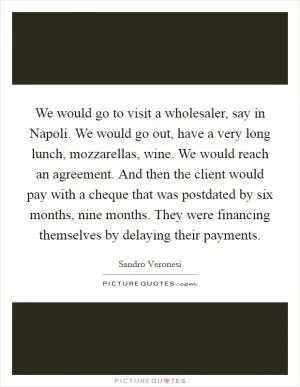 We would go to visit a wholesaler, say in Napoli. We would go out, have a very long lunch, mozzarellas, wine. We would reach an agreement. And then the client would pay with a cheque that was postdated by six months, nine months. They were financing themselves by delaying their payments Picture Quote #1