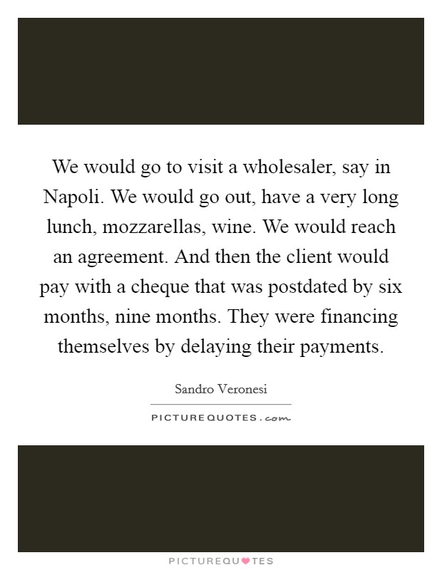 We would go to visit a wholesaler, say in Napoli. We would go out, have a very long lunch, mozzarellas, wine. We would reach an agreement. And then the client would pay with a cheque that was postdated by six months, nine months. They were financing themselves by delaying their payments. Picture Quote #1