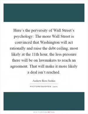Here’s the perversity of Wall Street’s psychology: The more Wall Street is convinced that Washington will act rationally and raise the debt ceiling, most likely at the 11th hour, the less pressure there will be on lawmakers to reach an agreement. That will make it more likely a deal isn’t reached Picture Quote #1