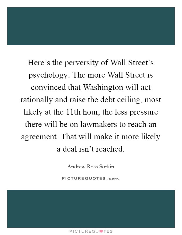 Here's the perversity of Wall Street's psychology: The more Wall Street is convinced that Washington will act rationally and raise the debt ceiling, most likely at the 11th hour, the less pressure there will be on lawmakers to reach an agreement. That will make it more likely a deal isn't reached. Picture Quote #1