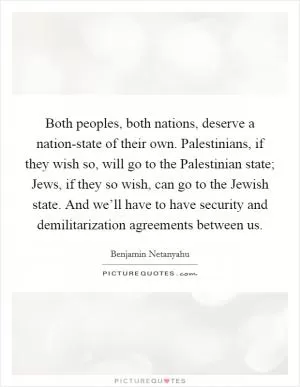 Both peoples, both nations, deserve a nation-state of their own. Palestinians, if they wish so, will go to the Palestinian state; Jews, if they so wish, can go to the Jewish state. And we’ll have to have security and demilitarization agreements between us Picture Quote #1