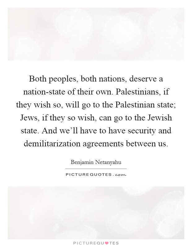 Both peoples, both nations, deserve a nation-state of their own. Palestinians, if they wish so, will go to the Palestinian state; Jews, if they so wish, can go to the Jewish state. And we'll have to have security and demilitarization agreements between us. Picture Quote #1