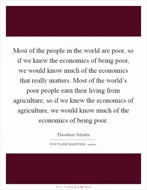 Most of the people in the world are poor, so if we knew the economics of being poor, we would know much of the economics that really matters. Most of the world’s poor people earn their living from agriculture, so if we knew the economics of agriculture, we would know much of the economics of being poor Picture Quote #1