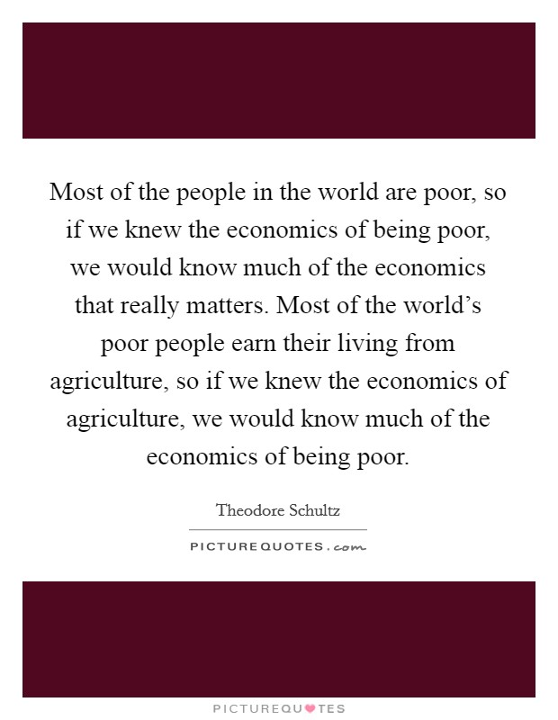 Most of the people in the world are poor, so if we knew the economics of being poor, we would know much of the economics that really matters. Most of the world's poor people earn their living from agriculture, so if we knew the economics of agriculture, we would know much of the economics of being poor. Picture Quote #1